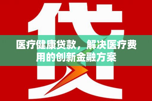 江苏医疗健康贷款，解决医疗费用的创新金融方案