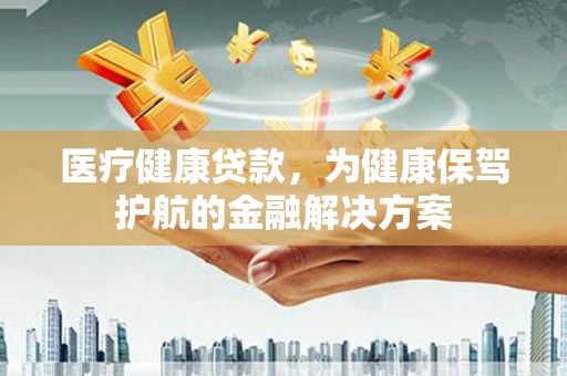 江苏医疗健康贷款，为健康保驾护航的金融解决方案